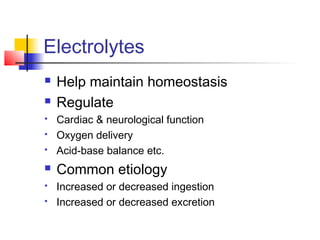 Electrolytes
 Help maintain homeostasis
 Regulate
 Cardiac & neurological function
 Oxygen delivery
 Acid-base balance etc.
 Common etiology
 Increased or decreased ingestion
 Increased or decreased excretion
 