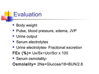 Evaluation
 Body weight
 Pulse, blood pressure, edema, JVP
 Urine output
 Serum electrolytes
 Urine electrolytes- Fractional excretion
FEx (%)= Ux/Sx÷Ucr/Scr x 100
 Serum osmolality-
Osmolality= 2Na+Glucose/18+BUN/2.8
 