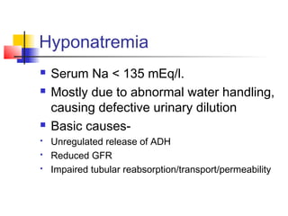 Hyponatremia
 Serum Na < 135 mEq/l.
 Mostly due to abnormal water handling,
causing defective urinary dilution
 Basic causes-
 Unregulated release of ADH
 Reduced GFR
 Impaired tubular reabsorption/transport/permeability
 