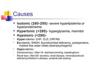 Causes
 Isotonic (280-295)- severe hyperlipidemia or
hyperproteinemia
 Hypertonic (>295)- hyperglycemia, mannitol
 Hypotonic (<280)-
 Hypervolemic- CHF, CLD, CRF/NS
 Euvolemic- SIADH, thyroid/cortisol deficiency, postoperative,
marked free water intake (beer/psychogenic)
 Hypovolemic-
 Extrarenal loss- UNa<10- diarrhea/vomiting, sweating/burn
 Renal loss- UNa>20- diuretics, renal disease, mineralocorticoid
deficiency/Addison’s disease, cerebral salt wasting
 