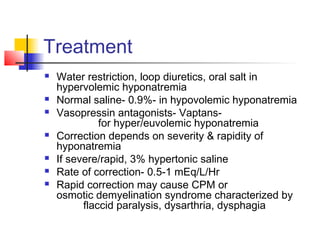 Treatment
 Water restriction, loop diuretics, oral salt in
hypervolemic hyponatremia
 Normal saline- 0.9%- in hypovolemic hyponatremia
 Vasopressin antagonists- Vaptans-
for hyper/euvolemic hyponatremia
 Correction depends on severity & rapidity of
hyponatremia
 If severe/rapid, 3% hypertonic saline
 Rate of correction- 0.5-1 mEq/L/Hr
 Rapid correction may cause CPM or
osmotic demyelination syndrome characterized by
flaccid paralysis, dysarthria, dysphagia
 