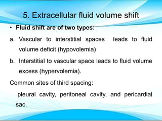 5. Extracellular fluid volume shift
• Fluid shift are of two types:
a. Vascular to interstitial spaces leads to fluid
volume deficit (hypovolemia)
b. Interstitial to vascular space leads to fluid volume
excess (hypervolemia).
Common sites of third spacing:
pleural cavity, peritoneal cavity, and pericardial
sac.
 
