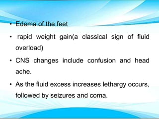• Edema of the feet
• rapid weight gain(a classical sign of fluid
overload)
• CNS changes include confusion and head
ache.
• As the fluid excess increases lethargy occurs,
followed by seizures and coma.
 