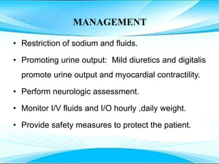 MANAGEMENT
• Restriction of sodium and fluids.
• Promoting urine output: Mild diuretics and digitalis
promote urine output and myocardial contractility.
• Perform neurologic assessment.
• Monitor I/V fluids and I/O hourly ,daily weight.
• Provide safety measures to protect the patient.
 