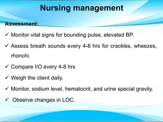 Nursing management
Assessment:
 Monitor vital signs for bounding pulse, elevated BP.
 Assess breath sounds every 4-8 hrs for crackles, wheezes,
rhonchi.
 Compare I/O every 4-8 hrs
 Weigh the client daily.
 Monitor, sodium level, hematocrit, and urine special gravity.
 Observe changes in LOC.
 