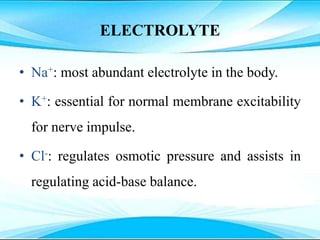 ELECTROLYTE
• Na+: most abundant electrolyte in the body.
• K+: essential for normal membrane excitability
for nerve impulse.
• Cl-: regulates osmotic pressure and assists in
regulating acid-base balance.
 