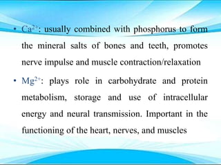 • Ca2+: usually combined with phosphorus to form
the mineral salts of bones and teeth, promotes
nerve impulse and muscle contraction/relaxation
• Mg2+: plays role in carbohydrate and protein
metabolism, storage and use of intracellular
energy and neural transmission. Important in the
functioning of the heart, nerves, and muscles
 