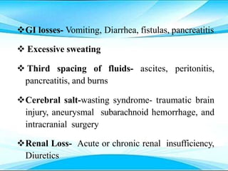 GI losses- Vomiting, Diarrhea, fistulas, pancreatitis
 Excessive sweating
 Third spacing of fluids- ascites, peritonitis,
pancreatitis, and burns
Cerebral salt-wasting syndrome- traumatic brain
injury, aneurysmal subarachnoid hemorrhage, and
intracranial surgery
Renal Loss- Acute or chronic renal insufficiency,
Diuretics
 