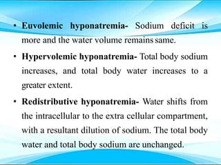 • Euvolemic hyponatremia- Sodium deficit is
more and the water volume remainssame.
• Hypervolemic hyponatremia- Total body sodium
increases, and total body water increases to a
greater extent.
• Redistributive hyponatremia- Water shifts from
the intracellular to the extra cellular compartment,
with a resultant dilution of sodium. The total body
water and total body sodium are unchanged.
 