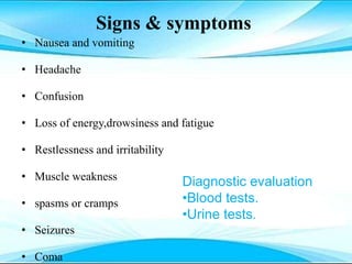 Signs & symptoms
• Nausea and vomiting
• Headache
• Confusion
• Loss of energy,drowsiness and fatigue
• Restlessness and irritability
• Muscle weakness
• spasms or cramps
• Seizures
• Coma
Diagnostic evaluation
•Blood tests.
•Urine tests.
 