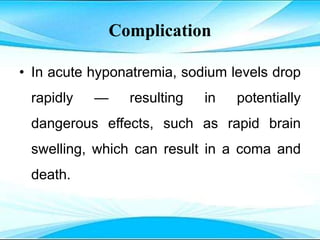Complication
• In acute hyponatremia, sodium levels drop
rapidly — resulting in potentially
dangerous effects, such as rapid brain
swelling, which can result in a coma and
death.
 