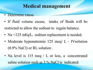 Medical management
• Determine cause.
• If fluid volume excess, intake of fluids will be
restricted to allow the sodium to regain balance.
• Na <125 mEq/L, sodium replacement is needed.
• Moderate hyponatremia 125 meq/ L - IVsolution
(0.9% NaCl) or RL solution .
• Na level is 115 meq / L or less, a concentrated
saline solution such as 3 % NaCl is indicated.
 