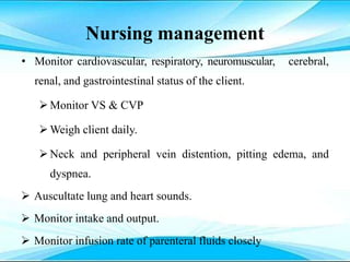 Nursing management
• Monitor cardiovascular, respiratory, neuromuscular, cerebral,
renal, and gastrointestinal status of the client.
Monitor VS & CVP
Weigh client daily.
Neck and peripheral vein distention, pitting edema, and
dyspnea.
 Auscultate lung and heart sounds.
 Monitor intake and output.
 Monitor infusion rate of parenteral fluids closely
 