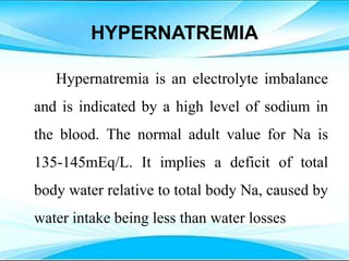 HYPERNATREMIA
Hypernatremia is an electrolyte imbalance
and is indicated by a high level of sodium in
the blood. The normal adult value for Na is
135-145mEq/L. It implies a deficit of total
body water relative to total body Na, caused by
water intake being less than water losses
 