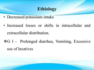Ethiology
• Decreased potassium intake
• Increased losses or shifts in intracellular and
extracellular distribution.
G I - Prolonged diarrhea, Vomiting, Excessive
use of laxatives
 