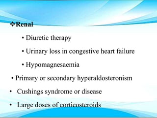 Renal
• Diuretic therapy
• Urinary loss in congestive heart failure
• Hypomagnesaemia
• Primary or secondary hyperaldosteronism
• Cushings syndrome or disease
• Large doses of corticosteroids
 