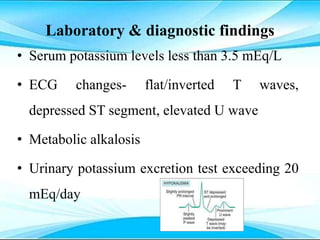 Laboratory & diagnostic findings
• Serum potassium levels less than 3.5 mEq/L
• ECG changes- flat/inverted T waves,
depressed ST segment, elevated U wave
• Metabolic alkalosis
• Urinary potassium excretion test exceeding 20
mEq/day
 
