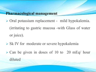 Pharmacological management
 Oral potassium replacement - mild hypokalemia.
(irritating to gastric mucosa -with Glass of water
or juice).
 Sk IV for moderate or severe hypokalemia
 Can be given in doses of 10 to 20 mEq/ hour
diluted
 