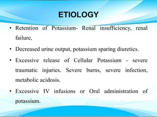 ETIOLOGY
• Retention of Potassium- Renal insufficiency, renal
failure,
• Decreased urine output, potassium sparing diuretics.
• Excessive release of Cellular Potassium - severe
traumatic injuries. Severe burns, severe infection,
metabolic acidosis.
• Excessive IV infusions or Oral administration of
potassium.
 