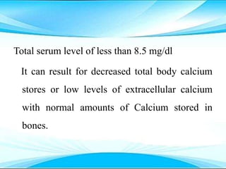 Total serum level of less than 8.5 mg/dl
It can result for decreased total body calcium
stores or low levels of extracellular calcium
with normal amounts of Calcium stored in
bones.
 