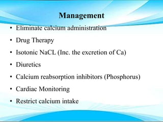 Management
• Eliminate calcium administration
• Drug Therapy
• Isotonic NaCL (Inc. the excretion of Ca)
• Diuretics
• Calcium reabsorption inhibitors (Phosphorus)
• Cardiac Monitoring
• Restrict calcium intake
 