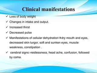 Clinical manifestations
 Loss of body weight
 Changes in intake and output.
 Increased thirst
 Decreased pulse
 Manifestations of cellular dehydrationdry mouth and eyes,
decreased skin turgor, soft and sunken eyes, muscle
weakness, constipation .
 cerebral signs:-restlessness, head ache, confusion, followed
by coma.
 