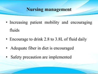 Nursing management
• Increasing patient mobility and encouraging
fluids
• Encourage to drink 2.8 to 3.8L of fluid daily
• Adequate fiber in diet is encouraged
• Safety precaution are implemented
 