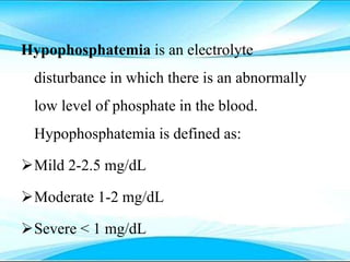 Hypophosphatemia is an electrolyte
disturbance in which there is an abnormally
low level of phosphate in the blood.
Hypophosphatemia is defined as:
Mild 2-2.5 mg/dL
Moderate 1-2 mg/dL
Severe < 1 mg/dL
 
