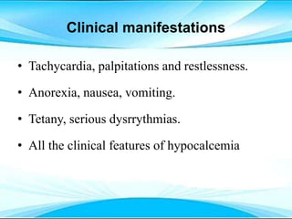Clinical manifestations
• Tachycardia, palpitations and restlessness.
• Anorexia, nausea, vomiting.
• Tetany, serious dysrrythmias.
• All the clinical features of hypocalcemia
 