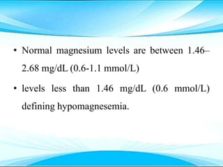 • Normal magnesium levels are between 1.46–
2.68 mg/dL (0.6-1.1 mmol/L)
• levels less than 1.46 mg/dL (0.6 mmol/L)
defining hypomagnesemia.
 