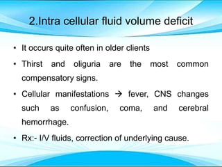 2.Intra cellular fluid volume deficit
• It occurs quite often in older clients
• Thirst and oliguria are the most common
compensatory signs.
• Cellular manifestations  fever, CNS changes
such as confusion, coma, and cerebral
hemorrhage.
• Rx:- I/V fluids, correction of underlying cause.
 