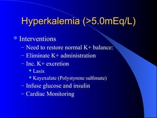 Hyperkalemia (>5.0mEq/L)Hyperkalemia (>5.0mEq/L)
Interventions
– Need to restore normal K+ balance:
– Eliminate K+ administration
– Inc. K+ excretion
 Lasix
 Kayexalate (Polystyrene sulfonate)
– Infuse glucose and insulin
– Cardiac Monitoring
 