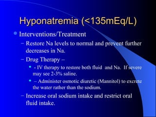 Hyponatremia (<135mEq/L)Hyponatremia (<135mEq/L)
Interventions/Treatment
– Restore Na levels to normal and prevent further
decreases in Na.
– Drug Therapy –
 - IV therapy to restore both fluid and Na. If severe
may see 2-3% saline.
 – Administer osmotic diuretic (Mannitol) to excrete
the water rather than the sodium.
– Increase oral sodium intake and restrict oral
fluid intake.
 