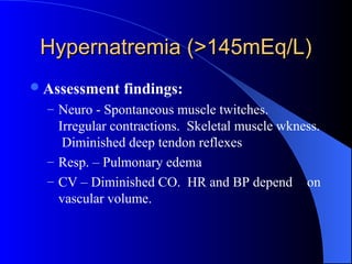 Hypernatremia (>145mEq/L)Hypernatremia (>145mEq/L)
Assessment findings:
– Neuro - Spontaneous muscle twitches.
Irregular contractions. Skeletal muscle wkness.
Diminished deep tendon reflexes
– Resp. – Pulmonary edema
– CV – Diminished CO. HR and BP depend on
vascular volume.
 