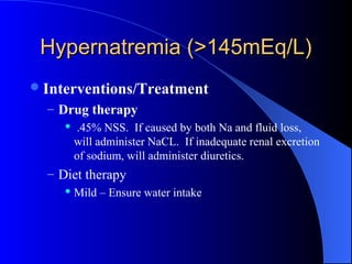 Hypernatremia (>145mEq/L)Hypernatremia (>145mEq/L)
Interventions/Treatment
– Drug therapy
 .45% NSS. If caused by both Na and fluid loss,
will administer NaCL. If inadequate renal excretion
of sodium, will administer diuretics.
– Diet therapy
 Mild – Ensure water intake
 
