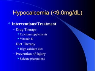 Hypocalcemia (<9.0mg/dL)Hypocalcemia (<9.0mg/dL)
Interventions/Treatment
– Drug Therapy
 Calcium supplements
 Vitamin D
– Diet Therapy
 High calcium diet
– Prevention of Injury
 Seizure precautions
 