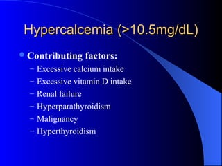 Hypercalcemia (>10.5mg/dL)Hypercalcemia (>10.5mg/dL)
Contributing factors:
– Excessive calcium intake
– Excessive vitamin D intake
– Renal failure
– Hyperparathyroidism
– Malignancy
– Hyperthyroidism
 