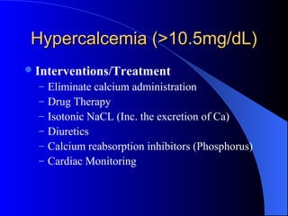 Hypercalcemia (>10.5mg/dL)Hypercalcemia (>10.5mg/dL)
Interventions/Treatment
– Eliminate calcium administration
– Drug Therapy
– Isotonic NaCL (Inc. the excretion of Ca)
– Diuretics
– Calcium reabsorption inhibitors (Phosphorus)
– Cardiac Monitoring
 