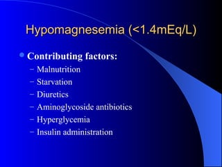 Hypomagnesemia (<1.4mEq/L)Hypomagnesemia (<1.4mEq/L)
Contributing factors:
– Malnutrition
– Starvation
– Diuretics
– Aminoglycoside antibiotics
– Hyperglycemia
– Insulin administration
 
