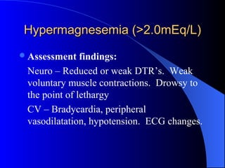 Hypermagnesemia (>2.0mEq/L)Hypermagnesemia (>2.0mEq/L)
Assessment findings:
Neuro – Reduced or weak DTR’s. Weak
voluntary muscle contractions. Drowsy to
the point of lethargy
CV – Bradycardia, peripheral
vasodilatation, hypotension. ECG changes.
 