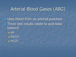 Arterial Blood Gases (ABG)
 Uses blood from an arterial puncture
 Three test results relate to acid-base
balance
 pH
 PaCO2
 HCO3
 