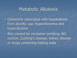 Metabolic Alkalosis
 Commonly associated with hypokalemia
from diuretic use, hypochloremia and
hypocalcemia
 Also caused by excessive vomiting, NG
suction, Cushing’s disease, kidney disease
or drugs containing baking soda
 