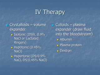 IV Therapy
 Crystalloids – volume
expander
 Isotonic (D5W, 0.9%
NaCl or Lactated
Ringers)
 Hypotonic (0.45%
NaCl)
 Hypertonic (D5/0.9%
NaCl, D5/0.45% NaCl)
 Colloids – plasma
expander (draw fluid
into the bloodstream)
 Albumin
 Plasma protein
 Dextran
 