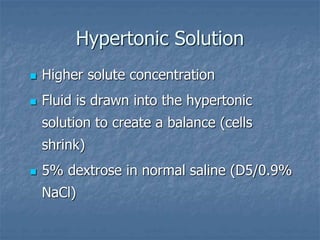 Hypertonic Solution
 Higher solute concentration
 Fluid is drawn into the hypertonic
solution to create a balance (cells
shrink)
 5% dextrose in normal saline (D5/0.9%
NaCl)
 