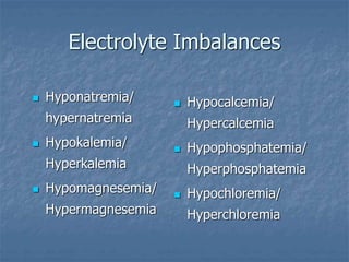 Electrolyte Imbalances
 Hyponatremia/
hypernatremia
 Hypokalemia/
Hyperkalemia
 Hypomagnesemia/
Hypermagnesemia
 Hypocalcemia/
Hypercalcemia
 Hypophosphatemia/
Hyperphosphatemia
 Hypochloremia/
Hyperchloremia
 