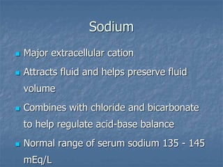 Sodium
 Major extracellular cation
 Attracts fluid and helps preserve fluid
volume
 Combines with chloride and bicarbonate
to help regulate acid-base balance
 Normal range of serum sodium 135 - 145
mEq/L
 