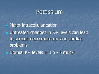 Potassium
 Major intracellular cation
 Untreated changes in K+ levels can lead
to serious neuromuscular and cardiac
problems
 Normal K+ levels = 3.5 - 5 mEq/L
 