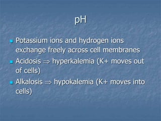 pH
 Potassium ions and hydrogen ions
exchange freely across cell membranes
 Acidosis  hyperkalemia (K+ moves out
of cells)
 Alkalosis  hypokalemia (K+ moves into
cells)
 