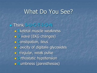 What Do You See?
 Think S-U-C-T-I-O-N
 Skeletal muscle weakness
 U wave (EKG changes)
 Constipation, ileus
 Toxicity of digitalis glycosides
 Irregular, weak pulse
 Orthostatic hypotension
 Numbness (paresthesias)
 