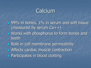 Calcium
 99% in bones, 1% in serum and soft tissue
(measured by serum Ca++)
 Works with phosphorus to form bones and
teeth
 Role in cell membrane permeability
 Affects cardiac muscle contraction
 Participates in blood clotting
 